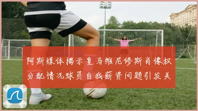 阿斯媒体揭示皇马维尼修斯肖像权分配情况球员自我薪资问题引发关注